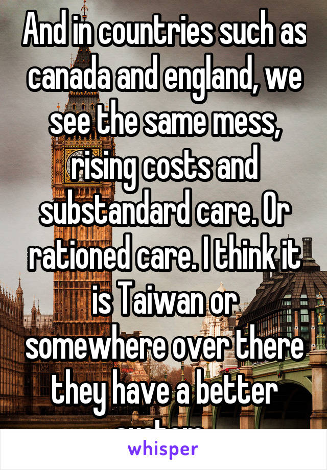 And in countries such as canada and england, we see the same mess, rising costs and substandard care. Or rationed care. I think it is Taiwan or somewhere over there they have a better system. 