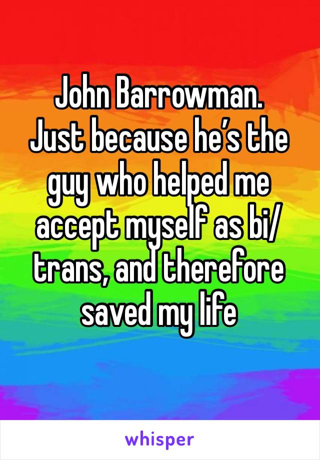 John Barrowman.
Just because he’s the guy who helped me accept myself as bi/trans, and therefore saved my life