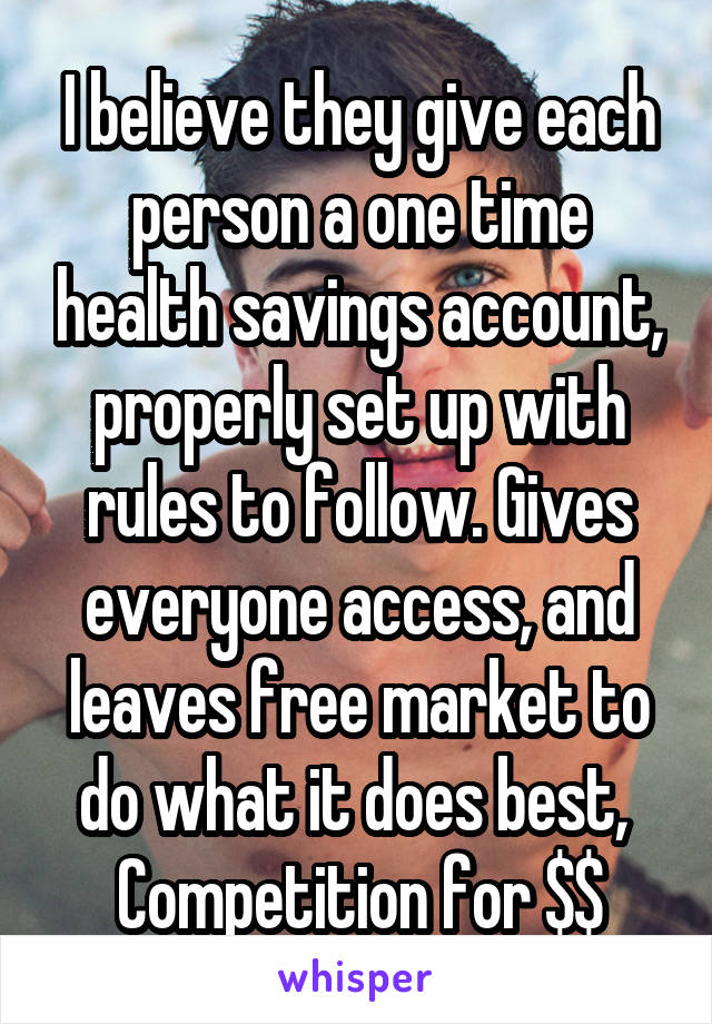 I believe they give each person a one time health savings account, properly set up with rules to follow. Gives everyone access, and leaves free market to do what it does best, 
Competition for $$