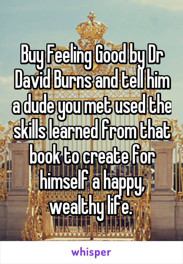 Buy Feeling Good by Dr David Burns and tell him a dude you met used the skills learned from that book to create for himself a happy, wealthy life. 