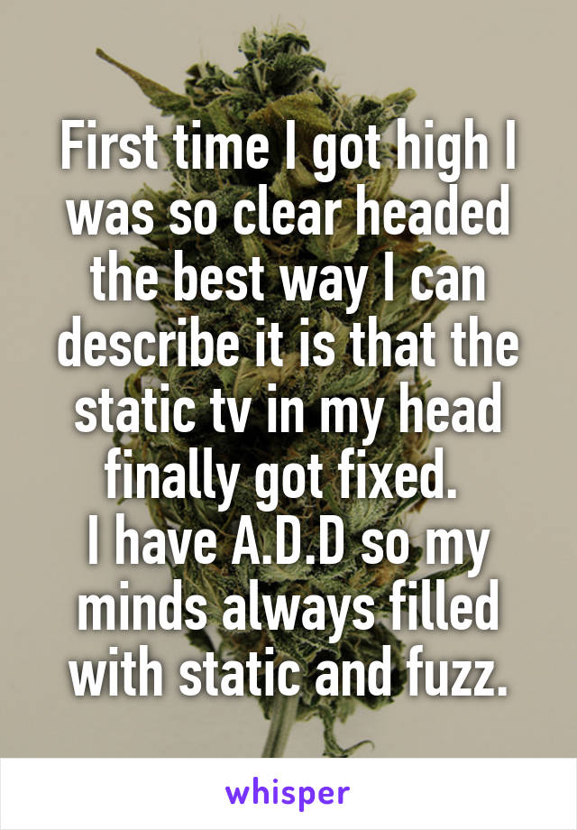 First time I got high I was so clear headed the best way I can describe it is that the static tv in my head finally got fixed. 
I have A.D.D so my minds always filled with static and fuzz.