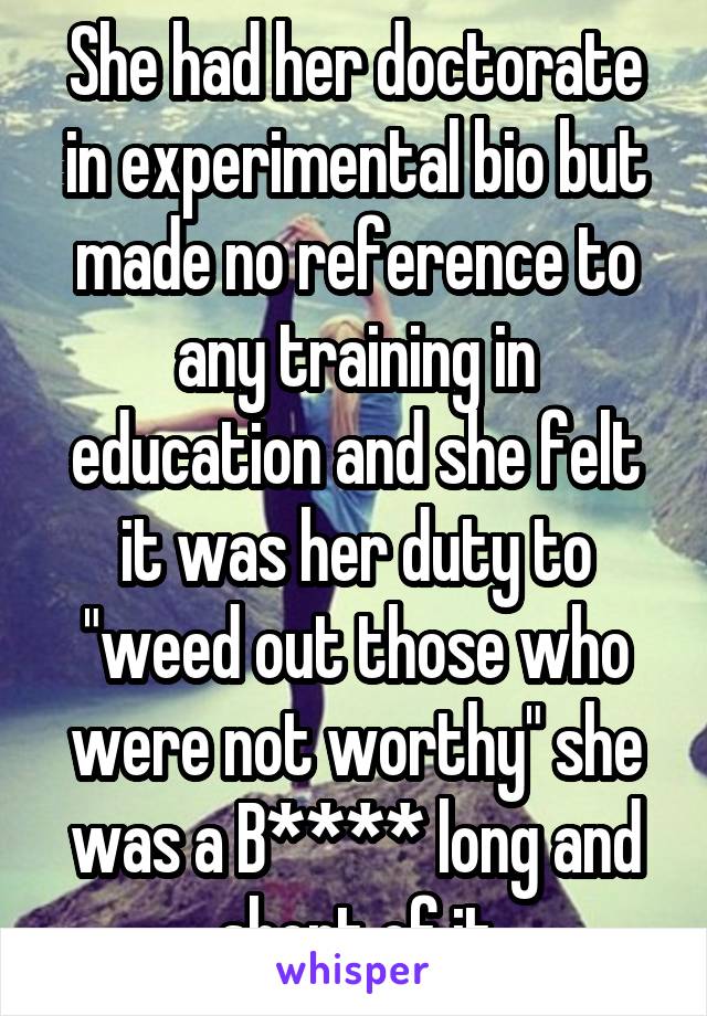 She had her doctorate in experimental bio but made no reference to any training in education and she felt it was her duty to "weed out those who were not worthy" she was a B**** long and short of it