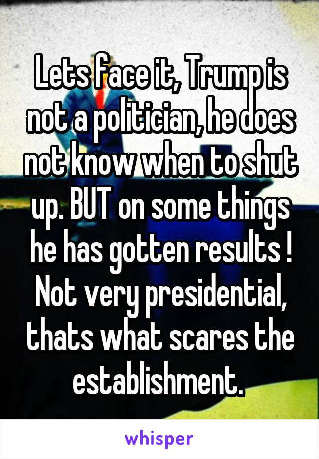 Lets face it, Trump is not a politician, he does not know when to shut up. BUT on some things he has gotten results ! Not very presidential, thats what scares the establishment. 