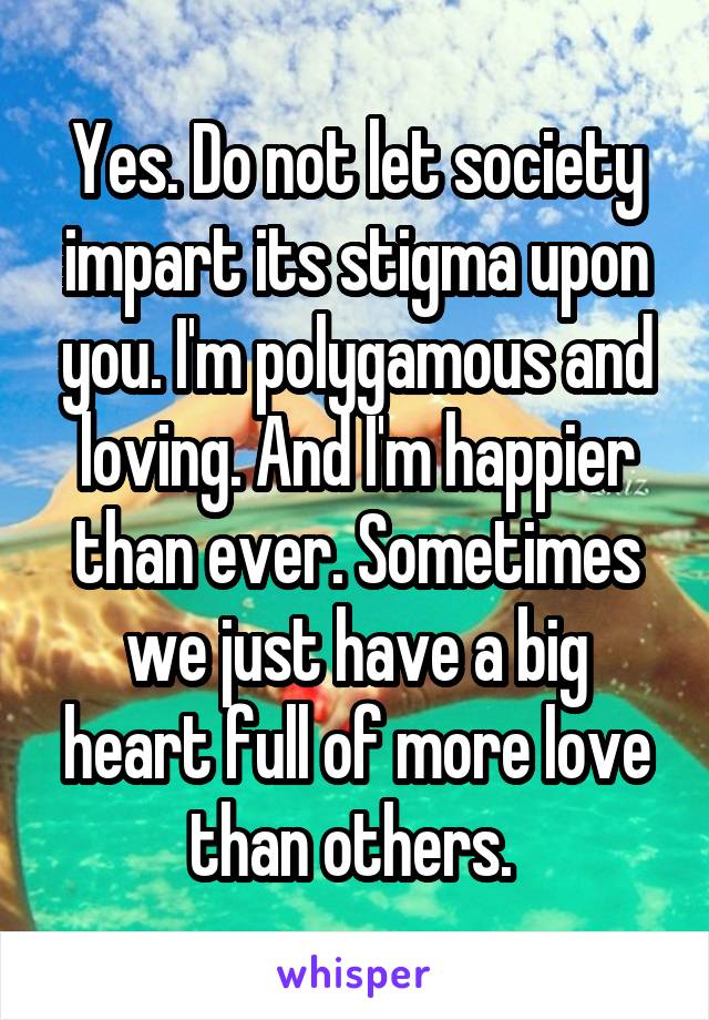 Yes. Do not let society impart its stigma upon you. I'm polygamous and loving. And I'm happier than ever. Sometimes we just have a big heart full of more love than others. 