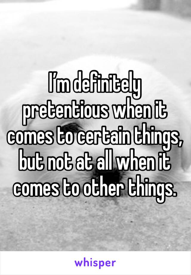 I’m definitely pretentious when it comes to certain things, but not at all when it comes to other things. 