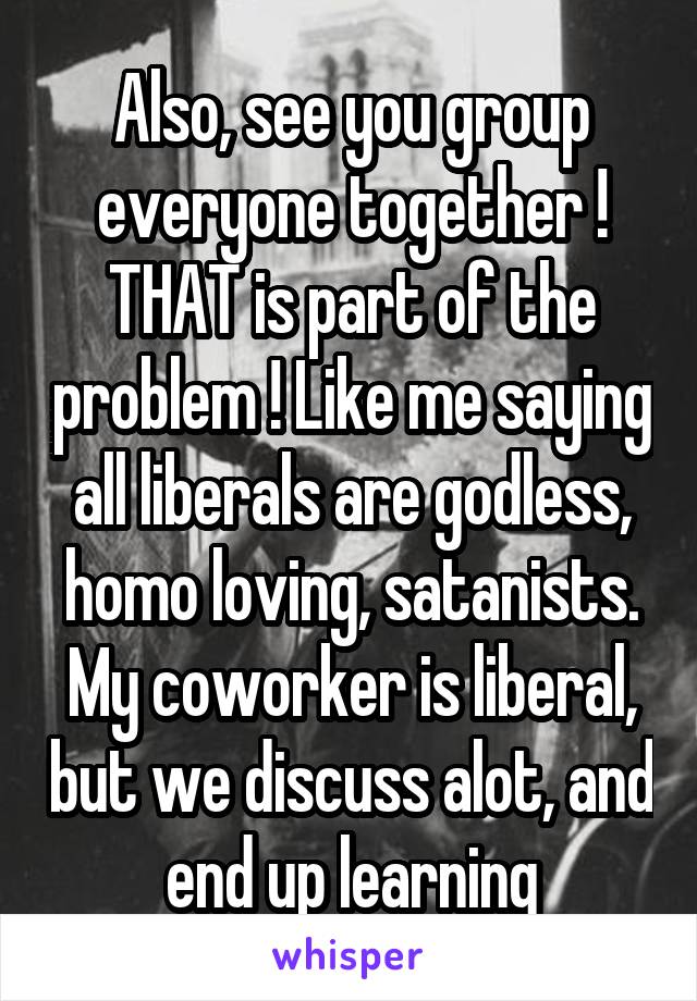 Also, see you group everyone together ! THAT is part of the problem ! Like me saying all liberals are godless, homo loving, satanists. My coworker is liberal, but we discuss alot, and end up learning