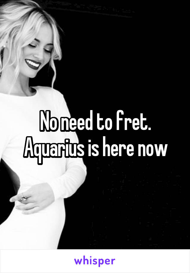 No need to fret. Aquarius is here now