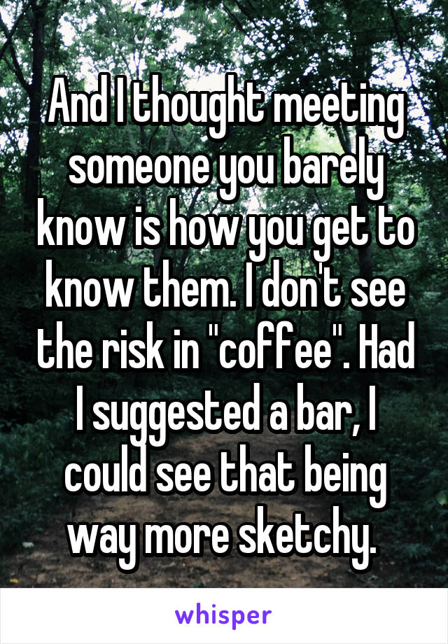 And I thought meeting someone you barely know is how you get to know them. I don't see the risk in "coffee". Had I suggested a bar, I could see that being way more sketchy. 