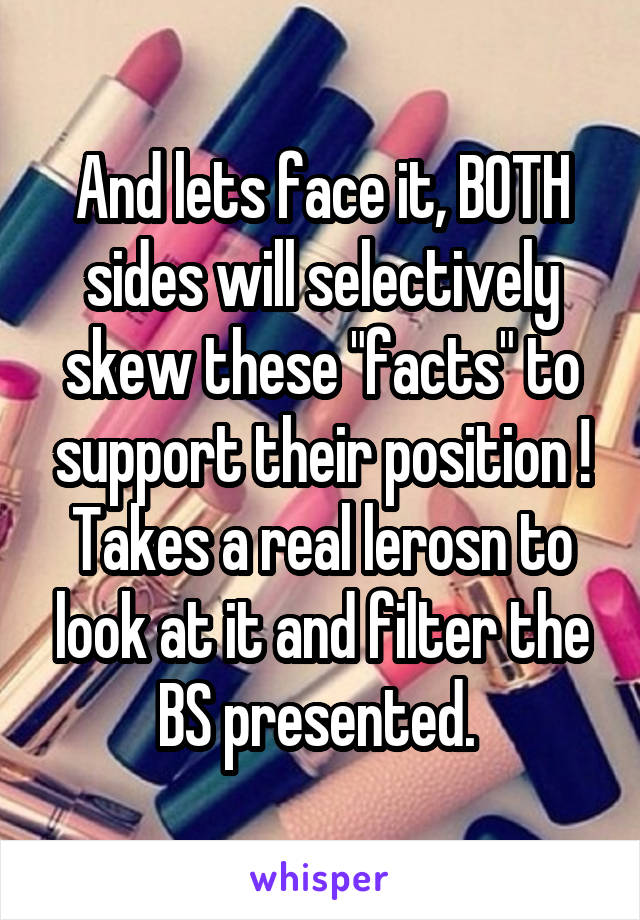 And lets face it, BOTH sides will selectively skew these "facts" to support their position ! Takes a real lerosn to look at it and filter the BS presented. 