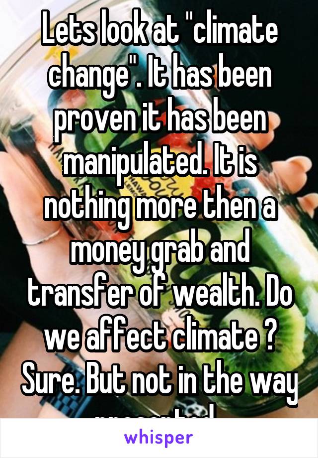 Lets look at "climate change". It has been proven it has been manipulated. It is nothing more then a money grab and transfer of wealth. Do we affect climate ? Sure. But not in the way presented. 