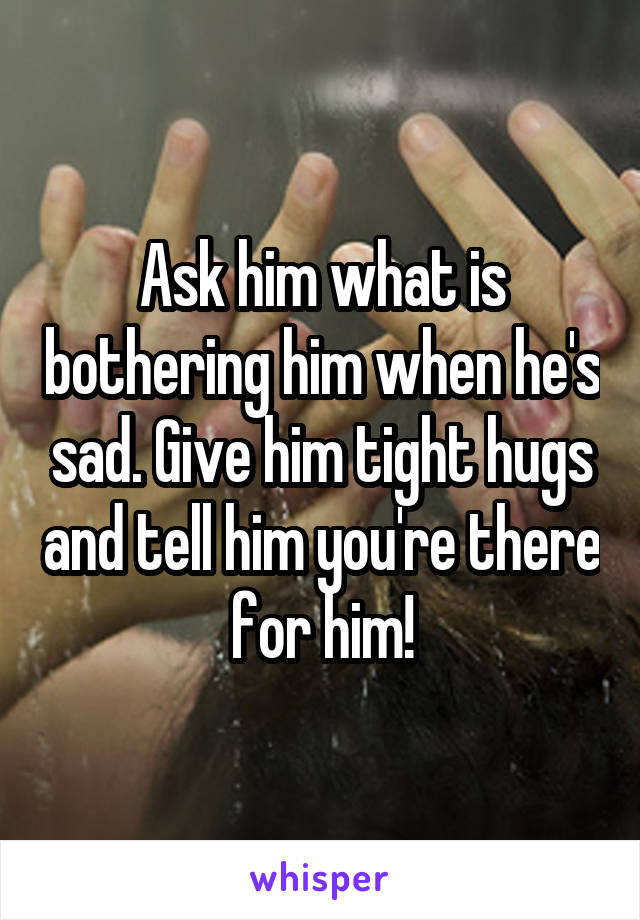 Ask him what is bothering him when he's sad. Give him tight hugs and tell him you're there for him!