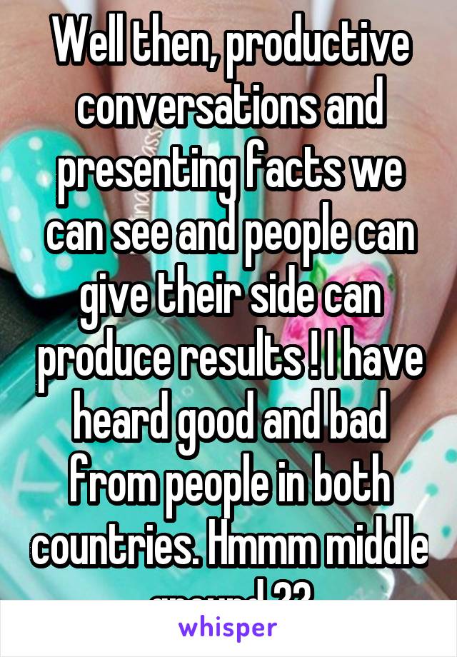 Well then, productive conversations and presenting facts we can see and people can give their side can produce results ! I have heard good and bad from people in both countries. Hmmm middle ground ??