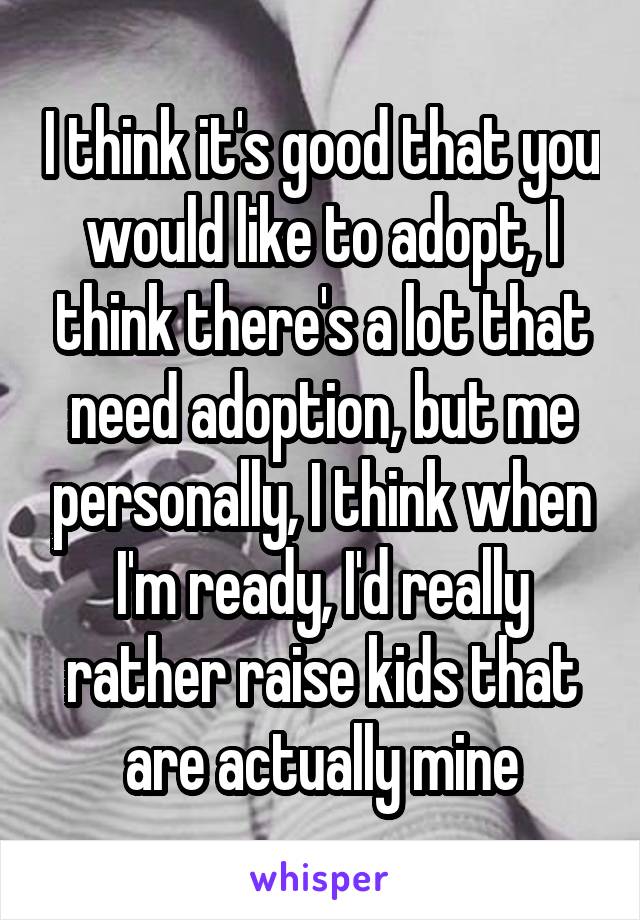 I think it's good that you would like to adopt, I think there's a lot that need adoption, but me personally, I think when I'm ready, I'd really rather raise kids that are actually mine