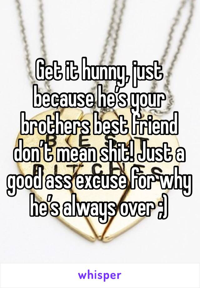 Get it hunny, just because he’s your brothers best friend don’t mean shit! Just a good ass excuse for why he’s always over ;)