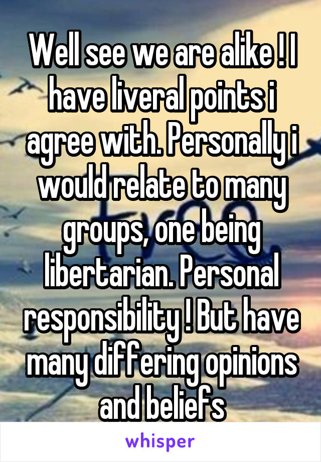 Well see we are alike ! I have liveral points i agree with. Personally i would relate to many groups, one being libertarian. Personal responsibility ! But have many differing opinions and beliefs