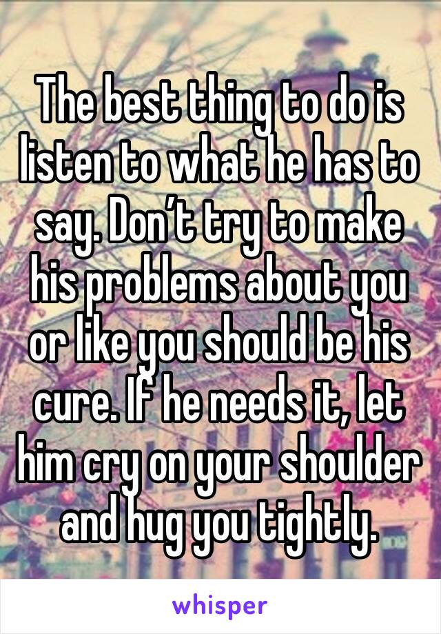 The best thing to do is listen to what he has to say. Don’t try to make his problems about you or like you should be his cure. If he needs it, let him cry on your shoulder and hug you tightly.