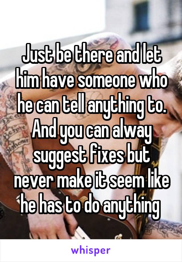 Just be there and let him have someone who he can tell anything to. And you can alway suggest fixes but never make it seem like he has to do anything 