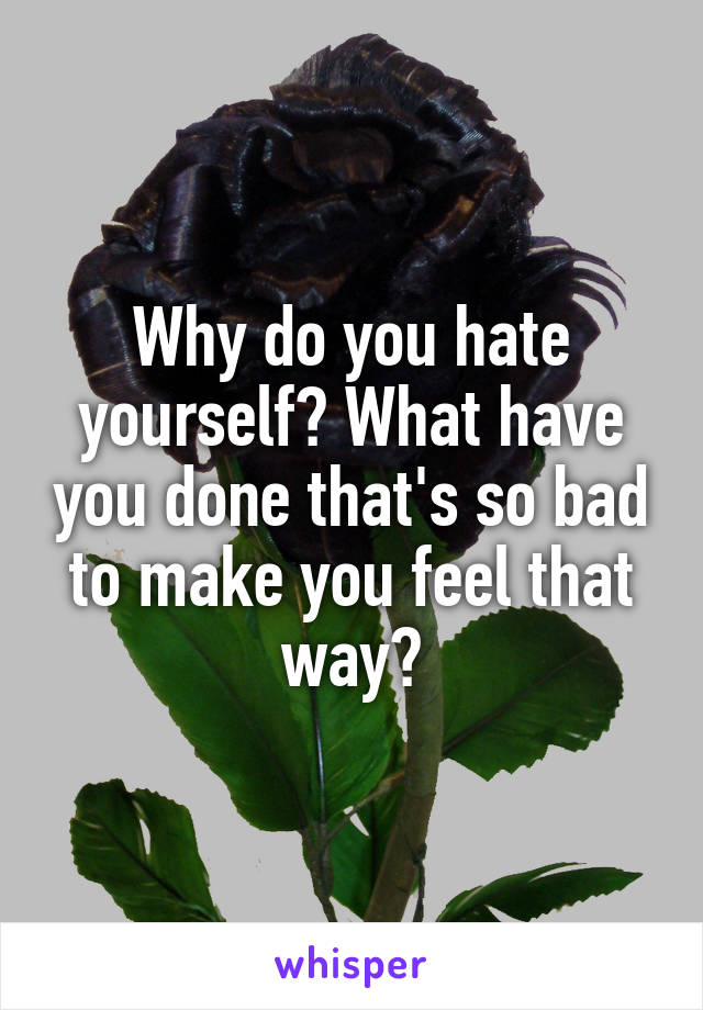 Why do you hate yourself? What have you done that's so bad to make you feel that way?