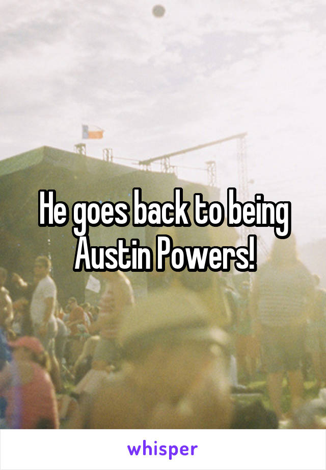 He goes back to being Austin Powers!