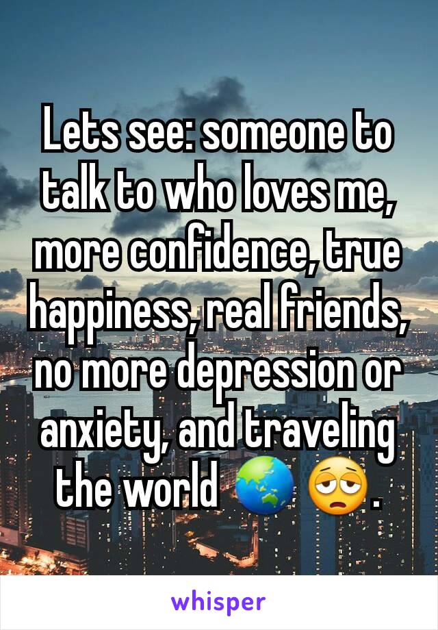 Lets see: someone to talk to who loves me, more confidence, true happiness, real friends, no more depression or anxiety, and traveling the world 🌏😩.