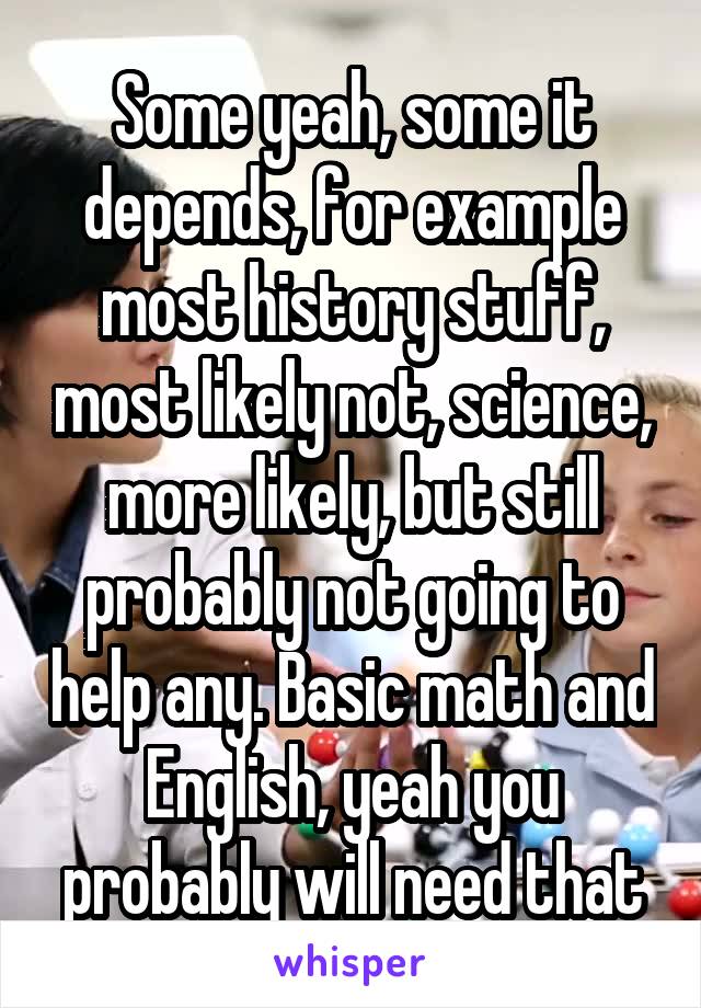 Some yeah, some it depends, for example most history stuff, most likely not, science, more likely, but still probably not going to help any. Basic math and English, yeah you probably will need that