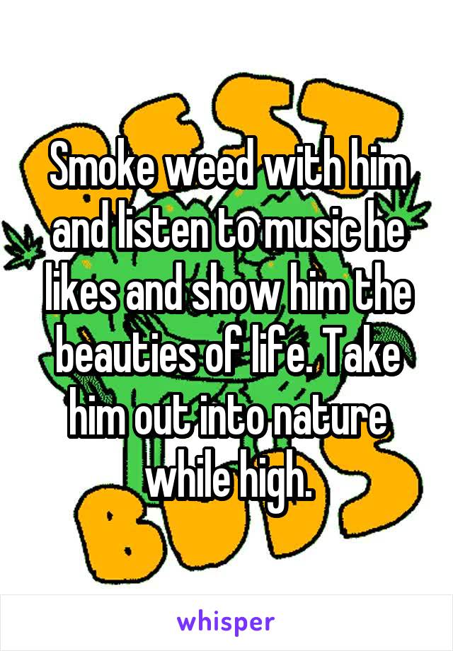 Smoke weed with him and listen to music he likes and show him the beauties of life. Take him out into nature while high.