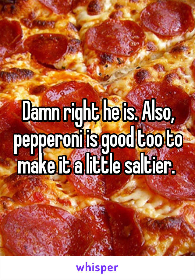 Damn right he is. Also, pepperoni is good too to make it a little saltier. 