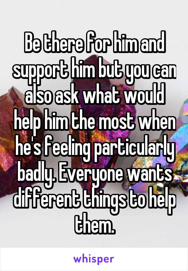 Be there for him and support him but you can also ask what would help him the most when he's feeling particularly badly. Everyone wants different things to help them.