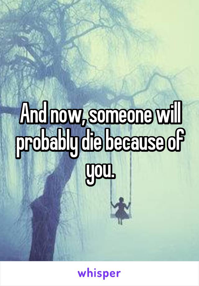 And now, someone will probably die because of you.