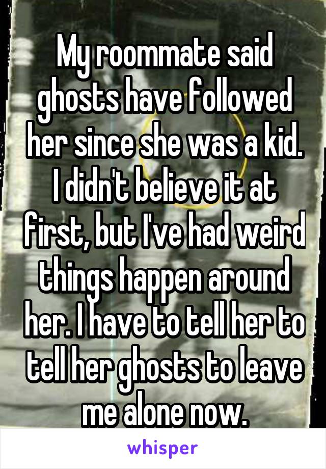 My roommate said ghosts have followed her since she was a kid. I didn't believe it at first, but I've had weird things happen around her. I have to tell her to tell her ghosts to leave me alone now.