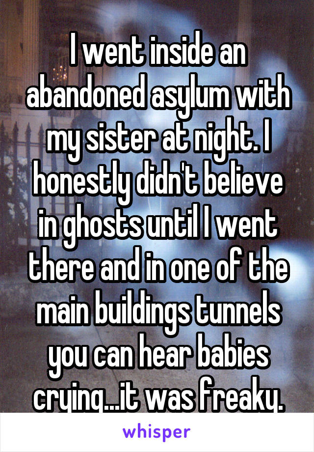I went inside an abandoned asylum with my sister at night. I honestly didn't believe in ghosts until I went there and in one of the main buildings tunnels you can hear babies crying...it was freaky.