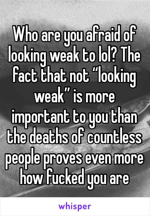 Who are you afraid of looking weak to lol? The fact that not “looking weak” is more important to you than the deaths of countless people proves even more how fucked you are