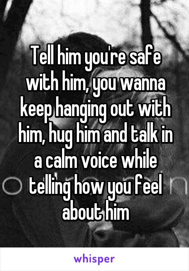 Tell him you're safe with him, you wanna keep hanging out with him, hug him and talk in a calm voice while telling how you feel about him
