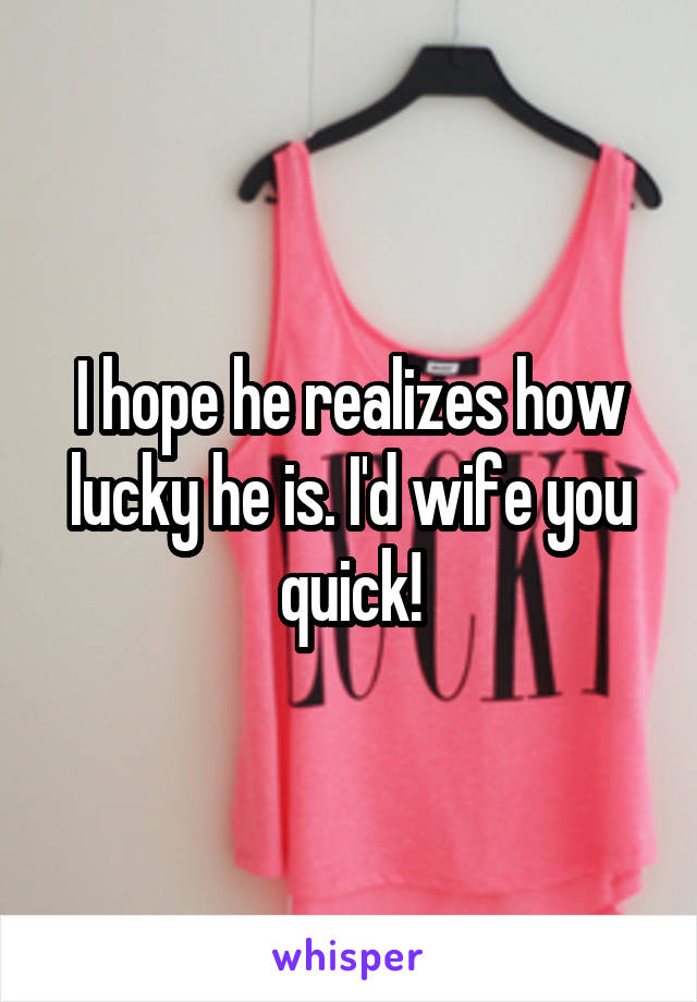 I hope he realizes how lucky he is. I'd wife you quick!