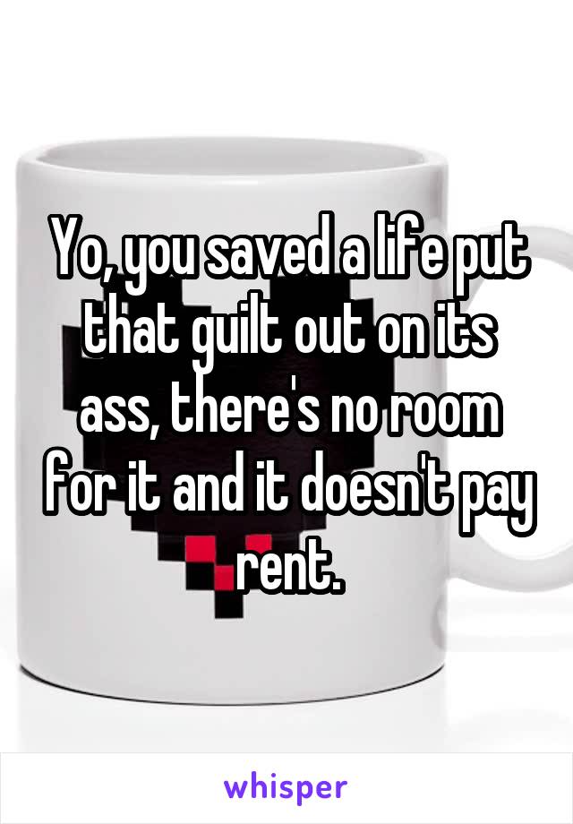 Yo, you saved a life put that guilt out on its ass, there's no room for it and it doesn't pay rent.