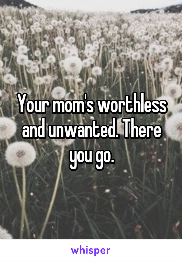 Your mom's worthless and unwanted. There you go.