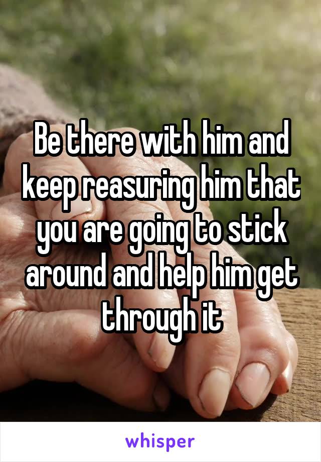 Be there with him and keep reasuring him that you are going to stick around and help him get through it