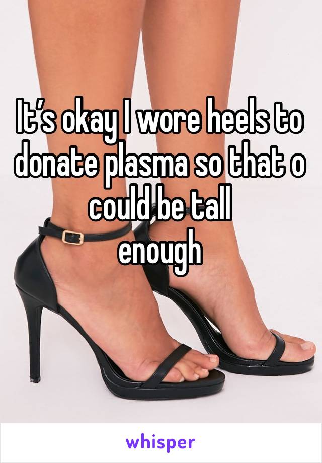 It’s okay I wore heels to donate plasma so that o could be tall 
enough 
