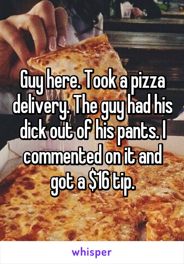 Guy here. Took a pizza delivery. The guy had his dick out of his pants. I commented on it and got a $16 tip.