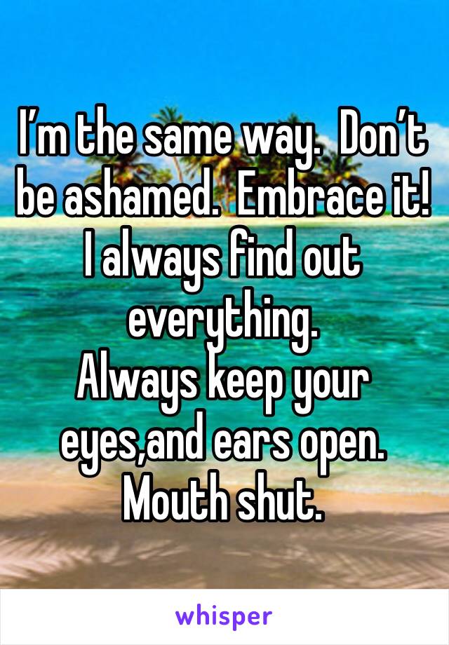 I’m the same way.  Don’t be ashamed.  Embrace it! 
I always find out everything. 
Always keep your eyes,and ears open.  
Mouth shut.  
