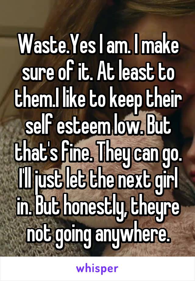 Waste.Yes I am. I make sure of it. At least to them.I like to keep their self esteem low. But that's fine. They can go. I'll just let the next girl in. But honestly, theyre not going anywhere.