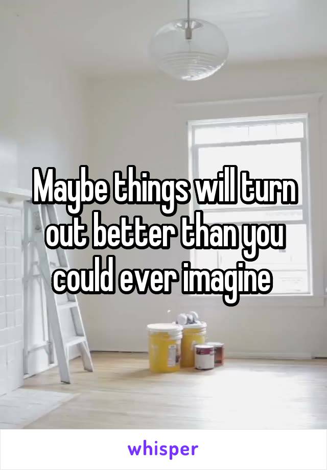Maybe things will turn out better than you could ever imagine 
