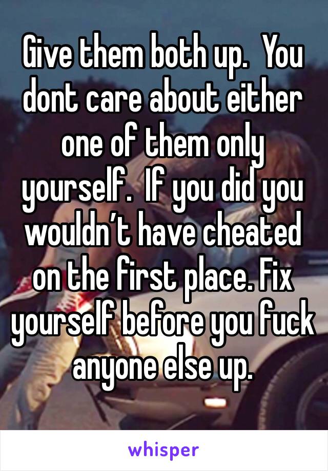 Give them both up.  You dont care about either one of them only yourself.  If you did you wouldn’t have cheated on the first place. Fix yourself before you fuck anyone else up.  
