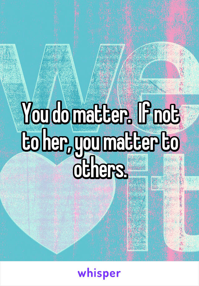 You do matter.  If not to her, you matter to others.