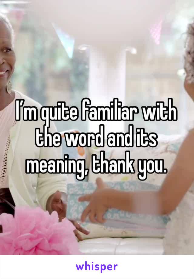 I’m quite familiar with the word and its meaning, thank you.