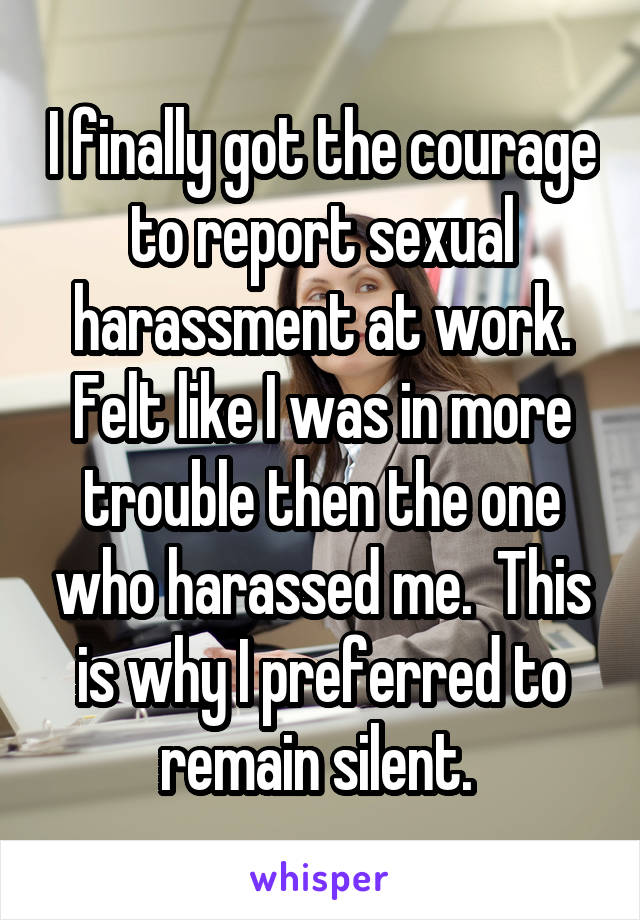I finally got the courage to report sexual harassment at work. Felt like I was in more trouble then the one who harassed me.  This is why I preferred to remain silent. 