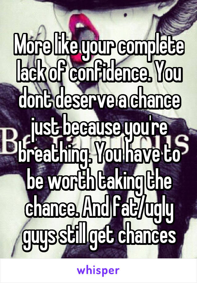 More like your complete lack of confidence. You dont deserve a chance just because you're breathing. You have to be worth taking the chance. And fat/ugly guys still get chances