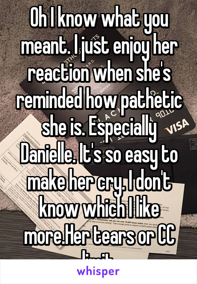 Oh I know what you meant. I just enjoy her reaction when she's reminded how pathetic she is. Especially Danielle. It's so easy to make her cry. I don't know which I like more.Her tears or CC limit.