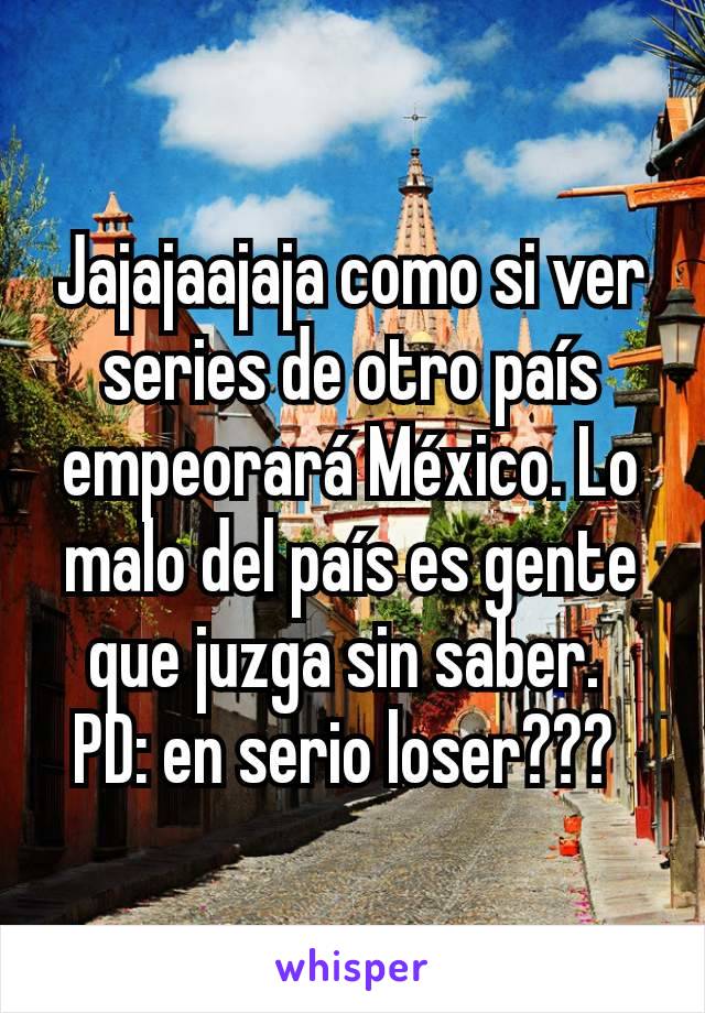 Jajajaajaja como si ver series de otro país empeorará México. Lo malo del país es gente que juzga sin saber. 
PD: en serio loser??? 