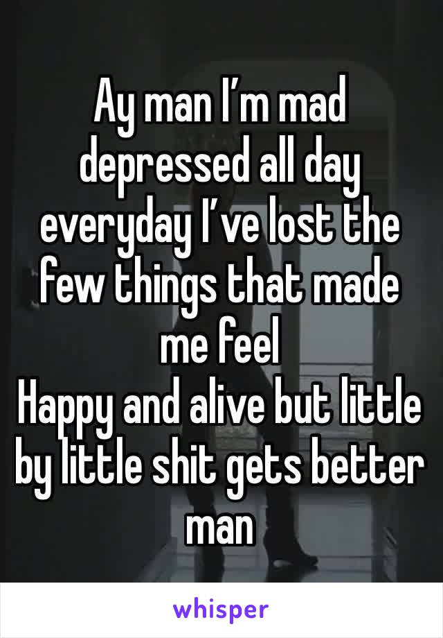 Ay man I’m mad depressed all day everyday I’ve lost the few things that made me feel
Happy and alive but little by little shit gets better man  